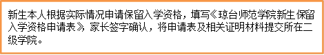 新生本人根据实际情况申请保留入学资格,填写《琼台师范学院新生保留入学资格申请表》,家长签字确认,将申请表及相关证明材料提交所在二级学院。